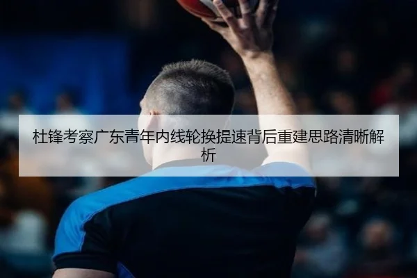 杜锋考察广东青年内线轮换提速背后重建思路清晰解析